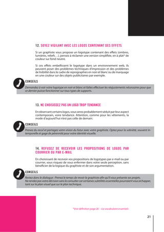 21
12. SOYEZ VIGILANT AVEC LES LOGOS CONTENANT DES EFFETS
Si un graphiste vous propose un logotype contenant des effets (ombres,
lumières, reliefs…), pensez à réclamer une version simplifiée, en à plat* de
couleur sur fond neutre.
Si ces effets embellissent le logotype dans un environnement web, ils
peuvent poser des problèmes techniques d’impression et des problèmes
de lisibilité dans le cadre de reprographies en noir et blanc ou de marquage
en une couleur sur des objets publicitaires par exemple.
13. NE CHOISISSEZ PAS UN LOGO TROP TENDANCE
Enobservantcertainslogos,vousserezprobablementséduitparleuraspect
contemporain, voire tendance. Attention, comme pour les vêtements, la
mode d’aujourd’hui n’est pas celle de demain.
14. REFUSEZ DE RECEVOIR LES PROPOSITIONS DE LOGOS PAR
COURRIER OU PAR E-MAIL
En choisissant de recevoir vos propositions de logotypes par e-mail ou par
courrier, vous risquez de vous enfermer dans votre seule perception, sans
bénéficier de la logique du graphiste et de son argumentation.
*Voir définition page 26 : «Le vocabulaire essentiel»
Demandez à voir votre logotype en noir et blanc et faîtes effectuer les réajustements nécessaires pour que
ce dernier puisse fonctionner sur tous types de supports.
Prenez du recul et partagez votre vision du futur avec votre graphiste. Optez pour la sobriété, souvent in-
temporelle et gage de pérennité pour votre identité visuelle.
Restez dans le dialogue : Prenez le temps de revoir le graphiste afin qu’il vous présente ses projets.
Nerendezpasvotredécisionsansleconsultercarcertainessubtilitésessentiellespourraientvouséchapper,
tant sur le plan visuel que sur le plan technique.
CONSEILS
CONSEILS
CONSEILS
 