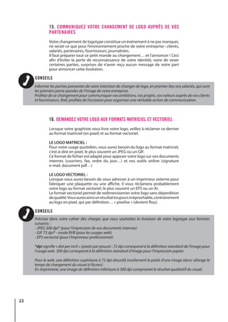 22
15. COMMUNIQUEZ VOTRE CHANGEMENT DE LOGO AUPRÈS DE VOS
PARTENAIRES
Votre changement de logotype constitue un événement à ne pas manquer,
ne serait-ce que pour l’environnement proche de votre entreprise : clients,
salariés, partenaires, fournisseurs, journalistes.
Il faut préparer tout ce petit monde au changement… et l’annoncer ! Ceci
afin d’éviter la perte de reconnaissance de votre identité, voire de vexer
certaines parties, surprises de n’avoir reçu aucun message de votre part
pour annoncer cette évolution.
16. DEMANDEZ VOTRE LOGO AUX FORMATS MATRICIEL ET VECTORIEL
Lorsque votre graphiste vous livre votre logo, veillez à réclamer ce dernier
au format matriciel (en pixel) et au format vectoriel.
LE LOGO MATRICIEL :
Pour votre usage quotidien, vous aurez besoin du logo au format matriciel,
c’est-à-dire en pixel, le plus souvent un JPEG ou un GIF.
Ce format de fichier est adapté pour apposer votre logo sur vos documents
internes (courriers, fax, ordre du jour…) et vos outils online (signature
e-mail, document pdf…)
LE LOGO VECTORIEL :
Lorsque vous aurez besoin de vous adresser à un imprimeur externe pour
fabriquer une plaquette ou une affiche, il vous réclamera probablement
votre logo au format vectoriel, le plus souvent un EPS ou un AI.
Le format vectoriel permet de redimensionner votre logo sans déperdition
dequalité.Vousaurezainsiunrésultattoujoursirréprochable,contrairement
au logo en pixel, qui par définition… « pixelise » (devient flou).
Informer les parties prenantes de votre intention de changer de logo, en premier lieu vos salariés, qui sont
les premiers porte-paroles de l’image de votre entreprise.
Profitez de ce changement pour communiquer vos ambitions, vos projets, vos valeurs auprès de vos clients
et fournisseurs. Bref, profitez de l’occasion pour organiser une véritable action de communication.
Précisez dans votre cahier des charges que vous souhaitez la livraison de votre logotype aux formats
suivants :
- JPEG 300 dpi* (pour l’impression de vos documents internes)
- GIF 72 dpi* - mode RVB (pour les usages web)
- EPS vectorisé (pour l’imprimeur professionnel)
*dpi signifie « dot per inch » (pixels par pouce) : 72 dpi correspond à la définition standard de l’image pour
l’usage web. 300 dpi correspond à la définition standard d’image pour l’impression papier.
Pour le web, une définition supérieure à 72 dpi alourdit inutilement le poids d’une image (donc allonge le
temps de chargement du visuel à l’écran).
En imprimerie, une image de définition inférieure à 300 dpi compromet le résultat qualitatif du visuel.
CONSEILS
CONSEILS
 