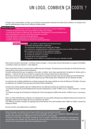 23
CONSEILS
UN LOGO, COMBIEN ÇA COÛTE ?
Lorsque vous commandez un logo, vous achetez une prestation relevant de l’ordre de la création. Le résultat n’est
que la matérialisation finale d’une réflexion intellectuelle.
Vous l’aurez compris, demander « Combien coûte un logo? », c’est un peu comme demander à un agent immobilier
« Combien coûte une maison? ». Tout dépend…
Dans un premier temps, il convient de se méfier des prix étranges. J’entends par prix étrange, les tarifs premier prix,
voire gratuit, mais aussi les tarifs exorbitants.
Certains professionnels peu scrupuleux sont prêts à réaliser votre logo gratuitement (imaginez le temps qu’ils y
passent…) dans le but de vous vendre les supports de communication qui en découleront.
À l’inverse, certaines agences peuvent commercialiser la création de logo à des prix qui dépassent l’entendement.
Nous avons tous en mémoire les 500 000 € dépensés par Pôle Emploi pour l’obtention de son identité visuelle…
Sur internet, de multiples plateformes en ligne proposent des logos réalisés en mois de 48h pour 50 dollars. Si le prix
est alléchant, le résultat n’aura que peu de chance d’être satisfaisant.
Certains prix rendus publics dans les médias donne une idée plus précise du marché du logotype :
- la création du logo du Comité Régional de Tourisme d’Aquitaine a coûté 15 000 € (source : Objectif Aquitaine – Octobre
2010)
- la création du logo de la Présidence Tchèque de l’Union Européenne 2009 a été vendu 12 000 € (source : www.etapes.
com)
Dans un ordre d’échelle plus modeste, un entrepreneur ou une petite entreprise qui débute doit pouvoir trouver un
logotype réalisé dans les règles de l’art aux alentours de 700 €.
Une PME qui souhaite changer de logotype devrait bénéficier d’un tarif oscillant entre 1000 € et 2500 €, suivant les
exigences fixées.
Encore une fois, tout dépend des conditions.
	 ... l’élaboration du devis s’articule autour de plusieurs postes budgétaires :
- le temps qu’il passera avec vous pour définir le cahier des charges
- le temps qu’il passera à effectuer des recherches thématiques et concurrentielles pour
mieux appréhender l’univers créatif dans lequel il va évoluer
- le temps estimé à concevoir des propositions
- le temps destiné à présenter (et à retoucher) les logos
- et enfin, le temps qu’il passera à concevoir la charte graphique.
... les critères ci-après font aussi évoluer le prix :
- le nombre de propositions à effectuer
- les contraintes imposées par le cahier des charges
- les recherches complémentaires à effectuer comme le nom, la veille juridique, le dépôt
de la marque, la recherche d’une signature (slogan)
- le nombre de maquettes de déclinaisons à proposer
- le nombre de révisions accordées
- la portée de la charte graphique
- l’intégration d’une réflexion complémentaire pour l’identité visuelle
Il faut envisager une relation économique réaliste avec votre prestataire créatif.
Si vous êtes une micro entreprise, vous pouvez privilégier le choix d’un graphiste indépendant pour
obtenir une proposition en adéquation avec votre besoin et votre budget.
À l’inverse si vous êtes une grande entreprise, avec un projet à dimension nationale ou internationale,
vous pouvez vous orienter vers une agence de communication structurée pour faire face à l’ampleur du
dossier et aux nombreuses déclinaisons graphiques à venir.
POUR LE CRÉATIF
POUR L’ENTREPRISE
 