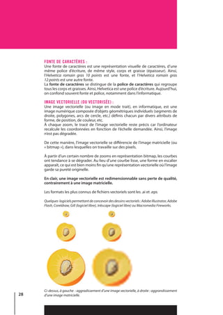 28
FONTE DE CARACTÈRES :
Une fonte de caractères est une représentation visuelle de caractères, d’une
même police d’écriture, de même style, corps et graisse (épaisseur). Ainsi,
l’Helvetica romain gras 10  points est une fonte, et l’Helvetica romain gras
12 points est une autre fonte.
La fonte de caractères se distingue de la police de caractères qui regroupe
tous les corps et graisses. Ainsi, Helvetica est une police d’écriture. Aujourd’hui,
on confond souvent fonte et police, notamment dans l’informatique.
IMAGE VECTORIELLE (OU VECTORISÉE) :
Une image vectorielle (ou image en mode trait), en informatique, est une
image numérique composée d’objets géométriques individuels (segments de
droite, polygones, arcs de cercle, etc.) définis chacun par divers attributs de
forme, de position, de couleur, etc.
À chaque zoom, le tracé de l’image vectorielle reste précis car l’ordinateur
recalcule les coordonnées en fonction de l’échelle demandée. Ainsi, l’image
n’est pas dégradée.
De cette manière, l’image vectorielle se différencie de l’image matricielle (ou
« bitmap »), dans lesquelles on travaille sur des pixels.
À partir d’un certain nombre de zooms en représentation bitmap, les courbes
ont tendance à se dégrader. Au lieu d’une courbe lisse, une forme en escalier
apparaît, ce qui est bien moins fin qu’une représentation vectorielle où l’image
garde sa pureté originelle.
En clair, une image vectorielle est redimensionnable sans perte de qualité,
contrairement à une image matricielle.
Les formats les plus connus de fichiers vectoriels sont les .ai et .eps
Quelques logicielspermettantdeconcevoirdesdessinsvectoriels:AdobeIllustrator,Adobe
Flash, Coreldraw, Gill (logiciel libre), Inkscape (logiciel libre) ou Macromedia Fireworks.
Ci-dessus, à gauche : aggradissement d’une image vectorielle, à droite : aggrandissement
d’une image matricielle.
 