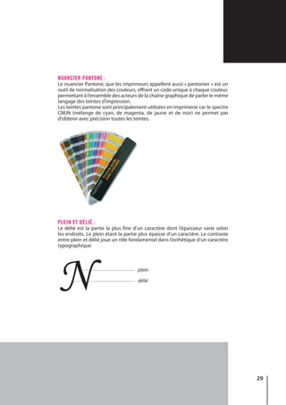 29
NUANCIER PANTONE :
Le nuancier Pantone, que les imprimeurs appellent aussi « pantonier » est un
outil de normalisation des couleurs, offrant un code unique à chaque couleur,
permettant à l’ensemble des acteurs de la chaîne graphique de parler le même
langage des teintes d’impression.
Les teintes pantone sont principalement utilisées en imprimerie car le spectre
CMJN (mélange de cyan, de magenta, de jaune et de noir) ne permet pas
d’obtenir avec précision toutes les teintes.
PLEIN ET DÉLIÉ :
Le délié est la partie la plus fine d’un caractère dont l’épaisseur varie selon
les endroits. Le plein étant la partie plus épaisse d’un caractère. Le contraste
entre plein et délié joue un rôle fondamental dans l’esthétique d’un caractère
typographique.
N plein
délié
 