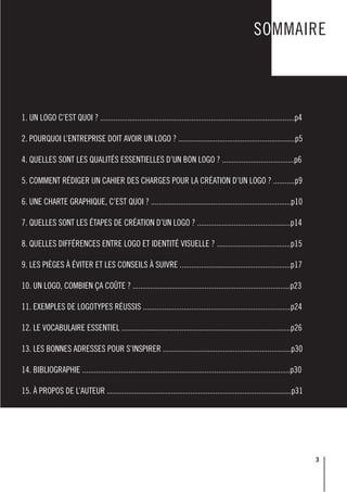 3
SOMMAIRE
1. UN LOGO C’EST QUOI ? ....................................................................................................p4
2. POURQUOI L’ENTREPRISE DOIT AVOIR UN LOGO ? ............................................................p5
4. QUELLES SONT LES QUALITÉS ESSENTIELLES D’UN BON LOGO ? .....................................p6
5. COMMENT RÉDIGER UN CAHIER DES CHARGES POUR LA CRÉATION D’UN LOGO ? ...........p9
6. UNE CHARTE GRAPHIQUE, C’EST QUOI ? ........................................................................p10
7. QUELLES SONT LES ÉTAPES DE CRÉATION D’UN LOGO ? ................................................p14
8. QUELLES DIFFÉRENCES ENTRE LOGO ET IDENTITÉ VISUELLE ? ......................................p15
9. LES PIÈGES À ÉVITER ET LES CONSEILS À SUIVRE .........................................................p17
10. UN LOGO, COMBIEN ÇA COÛTE ? .................................................................................p23
11. EXEMPLES DE LOGOTYPES RÉUSSIS ............................................................................p24
12. LE VOCABULAIRE ESSENTIEL .......................................................................................p26
13. LES BONNES ADRESSES POUR S’INSPIRER ..................................................................p30
14. BIBLIOGRAPHIE ...........................................................................................................p30
15. À PROPOS DE L’AUTEUR ...............................................................................................p31
 