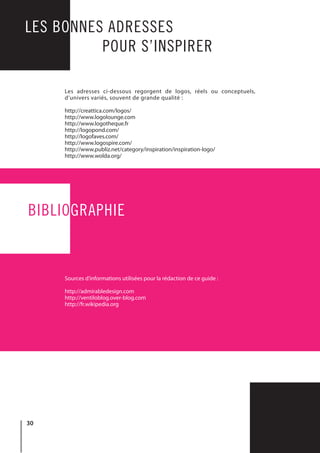 30
LES BONNES ADRESSES
				 POUR S’INSPIRER
BIBLIOGRAPHIE
Les adresses ci-dessous regorgent de logos, réels ou conceptuels,
d’univers variés, souvent de grande qualité :
http://creattica.com/logos/
http://www.logolounge.com
http://www.logotheque.fr
http://logopond.com/
http://logofaves.com/
http://www.logospire.com/
http://www.publiz.net/category/inspiration/inspiration-logo/
http://www.wolda.org/
Sources d’informations utilisées pour la rédaction de ce guide :
http://admirabledesign.com
http://ventiloblog.over-blog.com
http://fr.wikipedia.org
 