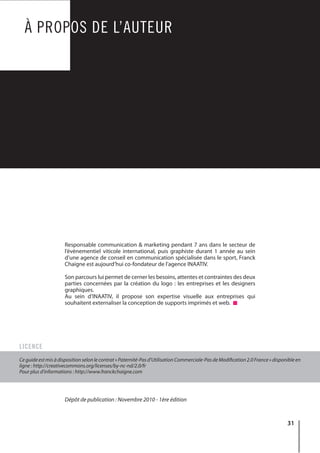 31
À PROPOS DE L’AUTEUR
Responsable communication & marketing pendant 7 ans dans le secteur de
l’évènementiel viticole international, puis graphiste durant 1 année au sein
d’une agence de conseil en communication spécialisée dans le sport, Franck
Chaigne est aujourd’hui co-fondateur de l’agence INAATIV.
Son parcours lui permet de cerner les besoins, attentes et contraintes des deux
parties concernées par la création du logo : les entreprises et les designers
graphiques.
Au sein d’INAATIV, il propose son expertise visuelle aux entreprises qui
souhaitent externaliser la conception de supports imprimés et web.
Dépôt de publication : Novembre 2010 - 1ère édition
Ce guide est mis à disposition selon le contrat « Paternité-Pas d’Utilisation Commerciale-Pas de Modification 2.0 France » disponible en
ligne : http://creativecommons.org/licenses/by-nc-nd/2.0/fr
Pour plus d’informations : http://www.franckchaigne.com
LICENCE
 