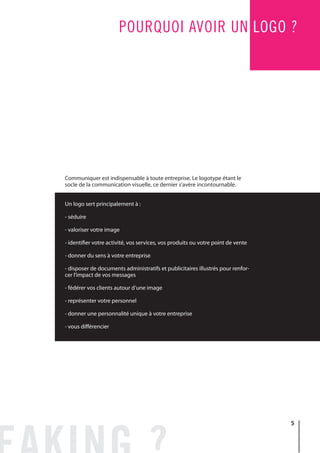 5
POURQUOI AVOIR UN LOGO ?
Communiquer est indispensable à toute entreprise. Le logotype étant le
socle de la communication visuelle, ce dernier s’avère incontournable.
Un logo sert principalement à :
- séduire
- valoriser votre image
- identifier votre activité, vos services, vos produits ou votre point de vente
- donner du sens à votre entreprise
- disposer de documents administratifs et publicitaires illustrés pour renfor-
cer l’impact de vos messages
- fédérer vos clients autour d’une image
- représenter votre personnel
- donner une personnalité unique à votre entreprise
- vous différencier
 