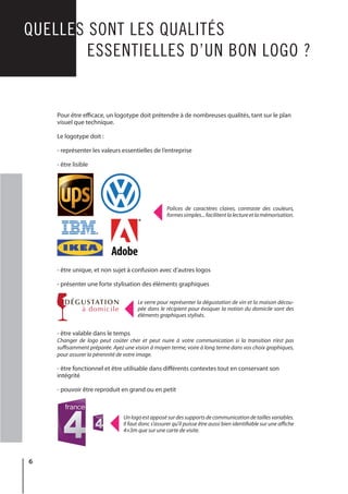 6
QUELLES SONT LES QUALITÉS
			 ESSENTIELLES D’UN BON LOGO ?
Polices de caractères claires, contraste des couleurs,
formessimples...facilitentlalectureetlamémorisation.
Le verre pour représenter la dégustation de vin et la maison décou-
pée dans le récipient pour évoquer la notion du domicile sont des
éléments graphiques stylisés.
Unlogoestapposésurdessupportsdecommunicationdetaillesvariables.
Il faut donc s’assurer qu’il puisse être aussi bien identifiable sur une affiche
4×3m que sur une carte de visite.
DÉGUSTATION
à domicile
Pour être efficace, un logotype doit prétendre à de nombreuses qualités, tant sur le plan
visuel que technique.
Le logotype doit :
- représenter les valeurs essentielles de l’entreprise
- être lisible
- être unique, et non sujet à confusion avec d’autres logos
- présenter une forte stylisation des éléments graphiques
- être valable dans le temps
Changer de logo peut coûter cher et peut nuire à votre communication si la transition n’est pas
suffisamment préparée. Ayez une vision à moyen terme, voire à long terme dans vos choix graphiques,
pour assurer la pérennité de votre image.
- être fonctionnel et être utilisable dans différents contextes tout en conservant son
intégrité
- pouvoir être reproduit en grand ou en petit
 