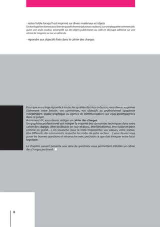 8
- rester lisible lorsqu’il est imprimé sur divers matériaux et objets
Unbonlogofonctionneaussibienenquadrichromie(plusieurscouleurs),suruneplaquettecommerciale,
qu’en une seule couleur, estampillé sur des objets publicitaires ou collé en découpe adhésive sur une
vitrine de magasin ou sur un véhicule.
- répondre aux objectifs fixés dans le cahier des charges
Pour que votre logo réponde à toutes les qualités décrites ci-dessus, vous devrez exprimer
clairement votre besoin, vos contraintes, vos objectifs au professionnel (graphiste
indépendant, studio graphique ou agence de communication) qui vous accompagnera
dans ce projet.
Autrement dit, vous devrez rédiger un cahier des charges.
Un graphiste professionnel sait intégrer la majorité des contraintes techniques dans votre
cahier des charges (être déclinable en noir et blanc, être fonctionnel, être lisible en petit
comme en grand…). En revanche, pour le reste (représenter vos valeurs, votre métier,
être différents des concurrents, respecter les codes de votre secteur…), vous devrez vous
poser les bonnes questions et retranscrire avec précision ce que doit évoquer votre futur
logotype.
Le chapitre suivant présente une série de questions vous permettant d’établir un cahier
des charges pertinent.
 