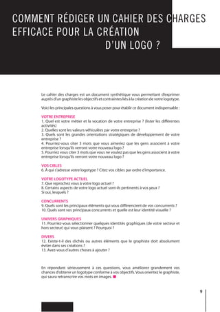 9
COMMENT RÉDIGER UN CAHIER DES CHARGES
EFFICACE POUR LA CRÉATION
							 D’UN LOGO ?
Le cahier des charges est un document synthétique vous permettant d’exprimer
auprès d’un graphiste les objectifs et contraintes liés à la création de votre logotype.
Voici les principales questions à vous poser pour établir ce document indispensable :
VOTRE ENTREPRISE
1. Quel est votre métier et la vocation de votre entreprise ? (lister les différentes
activités)
2. Quelles sont les valeurs véhiculées par votre entreprise ?
3. Quels sont les grandes orientations stratégiques de développement de votre
entreprise ?
4. Pourriez-vous citer 3 mots que vous aimeriez que les gens associent à votre
entreprise lorsqu’ils verront votre nouveau logo ?
5. Pourriez vous citer 3 mots que vous ne voulez pas que les gens associent à votre
entreprise lorsqu’ils verront votre nouveau logo ?
VOS CIBLES
6. À qui s’adresse votre logotype ? Citez vos cibles par ordre d’importance.
VOTRE LOGOTYPE ACTUEL
7. Que reprochez vous à votre logo actuel ?
8. Certains aspects de votre logo actuel sont-ils pertinents à vos yeux ?
Si oui, lesquels ?
CONCURRENTS
9. Quels sont les principaux éléments qui vous différencient de vos concurrents ?
10. Quels sont vos principaux concurrents et quelle est leur identité visuelle ?
UNIVERS GRAPHIQUES
11. Pourriez-vous sélectionner quelques identités graphiques (de votre secteur et
hors secteur) qui vous plaisent ? Pourquoi ?
DIVERS
12. Existe-t-il des clichés ou autres éléments que le graphiste doit absolument
éviter dans ses créations ?
13. Avez-vous d’autres choses à ajouter ?
En répondant sérieusement à ces questions, vous améliorez grandement vos
chances d’obtenir un logotype conforme à vos objectifs.Vous orientez le graphiste,
qui saura retranscrire vos mots en images.
 