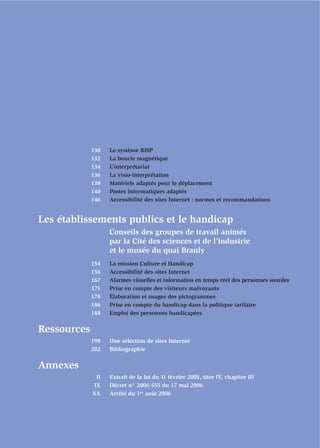 130   Le système RISP
             132   La boucle magnétique
             134   L’interprétariat
             136   La visio-interprétation
             138   Matériels adaptés pour le déplacement
             140   Postes informatiques adaptés
             146   Accessibilité des sites Internet : normes et recommandations


Les établissements publics et le handicap
                   Conseils des groupes de travail animés
                   par la Cité des sciences et de l’industrie
                   et le musée du quai Branly
             154   La mission Culture et Handicap
             156   Accessibilité des sites Internet
             167   Alarmes visuelles et information en temps réel des personnes sourdes
             171   Prise en compte des visiteurs malvoyants
             178   Élaboration et usages des pictogrammes
             186   Prise en compte du handicap dans la politique tarifaire
             188   Emploi des personnes handicapées

Ressources
             198   Une sélection de sites Internet
             202   Bibliographie

Annexes
              II   Extrait de la loi du 11 février 2005, titre IV, chapitre III
             IX    Décret n° 2006-555 du 17 mai 2006
             XX    Arrêté du 1er août 2006
 