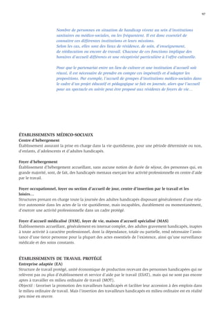 97




                      Nombre de personnes en situation de handicap vivent au sein d’institutions
                      sanitaires ou médico-sociales, ou les fréquentent. Il est donc essentiel de
                      connaître ces différentes institutions et leurs missions.
                      Selon les cas, elles sont des lieux de résidence, de soin, d’enseignement,
                      de rééducation ou encore de travail. Chacune de ces fonctions implique des
                      horaires d’accueil différents et une réceptivité particulière à l’offre culturelle.

                      Pour que le partenariat entre un lieu de culture et une institution d’accueil soit
                      réussi, il est nécessaire de prendre en compte ces impératifs et d’adapter les
                      propositions. Par exemple, l’accueil de groupes d’institutions médico-sociales dans
                      le cadre d’un projet éducatif et pédagogique se fait en journée, alors que l’accueil
                      pour un spectacle en soirée peut être proposé aux résidents de foyers de vie…




ÉTABLISSEMENTS MÉDICO-SOCIAUX
Centre d’hébergement
Établissement assurant la prise en charge dans la vie quotidienne, pour une période déterminée ou non,
d’enfants, d’adolescents et d’adultes handicapés.

Foyer d’hébergement
Établissement d’hébergement accueillant, sans aucune notion de durée de séjour, des personnes qui, en
grande majorité, sont, de fait, des handicapés mentaux exerçant leur activité professionnelle en centre d’aide
par le travail.

Foyer occupationnel, foyer ou section d’accueil de jour, centre d’insertion par le travail et les
loisirs…
Structures prenant en charge toute la journée des adultes handicapés disposant généralement d’une rela-
tive autonomie dans les actes de la vie quotidienne, mais incapables, durablement ou momentanément,
d’exercer une activité professionnelle dans un cadre protégé.

Foyer d’accueil médicalisé (FAM), foyer de vie, maison d’accueil spécialisé (MAS)
Établissements accueillant, généralement en internat complet, des adultes gravement handicapés, inaptes
à toute activité à caractère professionnel, dont la dépendance, totale ou partielle, rend nécessaire l’assis-
tance d’une tierce personne pour la plupart des actes essentiels de l’existence, ainsi qu’une surveillance
médicale et des soins constants.



ÉTABLISSEMENTS DE TRAVAIL PROTÉGÉ
Entreprise adaptée (EA)
Structure de travail protégé, unité économique de production recevant des personnes handicapées qui ne
relèvent pas ou plus d’établissement et service d’aide par le travail (ESAT), mais qui ne sont pas encore
aptes à travailler en milieu ordinaire de travail (MOT).
Objectif : favoriser la promotion des travailleurs handicapés et faciliter leur accession à des emplois dans
le milieu ordinaire de travail. Mais l’insertion des travailleurs handicapés en milieu ordinaire est en réalité
peu mise en œuvre.
 