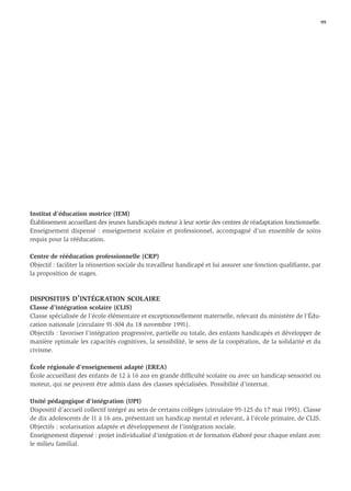 99




Institut d’éducation motrice (IEM)
Établissement accueillant des jeunes handicapés moteur à leur sortie des centres de réadaptation fonctionnelle.
Enseignement dispensé : enseignement scolaire et professionnel, accompagné d’un ensemble de soins
requis pour la rééducation.

Centre de rééducation professionnelle (CRP)
Objectif : faciliter la réinsertion sociale du travailleur handicapé et lui assurer une fonction qualiﬁante, par
la proposition de stages.



DISPOSITIFS D’INTÉGRATION SCOLAIRE
Classe d’intégration scolaire (CLIS)
Classe spécialisée de l’école élémentaire et exceptionnellement maternelle, relevant du ministère de l’Édu-
cation nationale (circulaire 91-304 du 18 novembre 1991).
Objectifs : favoriser l’intégration progressive, partielle ou totale, des enfants handicapés et développer de
manière optimale les capacités cognitives, la sensibilité, le sens de la coopération, de la solidarité et du
civisme.

École régionale d’enseignement adapté (EREA)
École accueillant des enfants de 12 à 16 ans en grande difﬁculté scolaire ou avec un handicap sensoriel ou
moteur, qui ne peuvent être admis dans des classes spécialisées. Possibilité d’internat.

Unité pédagogique d’intégration (UPI)
Dispositif d’accueil collectif intégré au sein de certains collèges (circulaire 95-125 du 17 mai 1995). Classe
de dix adolescents de 11 à 16 ans, présentant un handicap mental et relevant, à l’école primaire, de CLIS.
Objectifs : scolarisation adaptée et développement de l’intégration sociale.
Enseignement dispensé : projet individualisé d’intégration et de formation élaboré pour chaque enfant avec
le milieu familial.
 