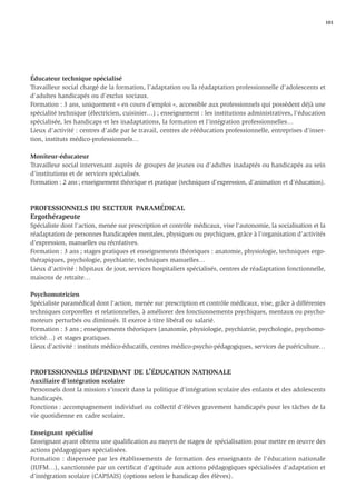 101




Éducateur technique spécialisé
Travailleur social chargé de la formation, l’adaptation ou la réadaptation professionnelle d’adolescents et
d’adultes handicapés ou d’exclus sociaux.
Formation : 3 ans, uniquement « en cours d’emploi », accessible aux professionnels qui possèdent déjà une
spécialité technique (électricien, cuisinier…) ; enseignement : les institutions administratives, l’éducation
spécialisée, les handicaps et les inadaptations, la formation et l’intégration professionnelles…
Lieux d’activité : centres d’aide par le travail, centres de rééducation professionnelle, entreprises d’inser-
tion, instituts médico-professionnels…

Moniteur-éducateur
Travailleur social intervenant auprès de groupes de jeunes ou d’adultes inadaptés ou handicapés au sein
d’institutions et de services spécialisés.
Formation : 2 ans ; enseignement théorique et pratique (techniques d’expression, d’animation et d’éducation).



PROFESSIONNELS DU SECTEUR PARAMÉDICAL
Ergothérapeute
Spécialiste dont l’action, menée sur prescription et contrôle médicaux, vise l’autonomie, la socialisation et la
réadaptation de personnes handicapées mentales, physiques ou psychiques, grâce à l’organisation d’activités
d’expression, manuelles ou récréatives.
Formation : 3 ans ; stages pratiques et enseignements théoriques : anatomie, physiologie, techniques ergo-
thérapiques, psychologie, psychiatrie, techniques manuelles…
Lieux d’activité : hôpitaux de jour, services hospitaliers spécialisés, centres de réadaptation fonctionnelle,
maisons de retraite…

Psychomotricien
Spécialiste paramédical dont l’action, menée sur prescription et contrôle médicaux, vise, grâce à différentes
techniques corporelles et relationnelles, à améliorer des fonctionnements psychiques, mentaux ou psycho-
moteurs perturbés ou diminués. Il exerce à titre libéral ou salarié.
Formation : 3 ans ; enseignements théoriques (anatomie, physiologie, psychiatrie, psychologie, psychomo-
tricité…) et stages pratiques.
Lieux d’activité : instituts médico-éducatifs, centres médico-psycho-pédagogiques, services de puériculture…



PROFESSIONNELS DÉPENDANT DE L’ÉDUCATION NATIONALE
Auxiliaire d’intégration scolaire
Personnels dont la mission s’inscrit dans la politique d’intégration scolaire des enfants et des adolescents
handicapés.
Fonctions : accompagnement individuel ou collectif d’élèves gravement handicapés pour les tâches de la
vie quotidienne en cadre scolaire.

Enseignant spécialisé
Enseignant ayant obtenu une qualiﬁcation au moyen de stages de spécialisation pour mettre en œuvre des
actions pédagogiques spécialisées.
Formation : dispensée par les établissements de formation des enseignants de l’éducation nationale
(IUFM…), sanctionnée par un certiﬁcat d’aptitude aux actions pédagogiques spécialisées d’adaptation et
d’intégration scolaire (CAPSAIS) (options selon le handicap des élèves).
 