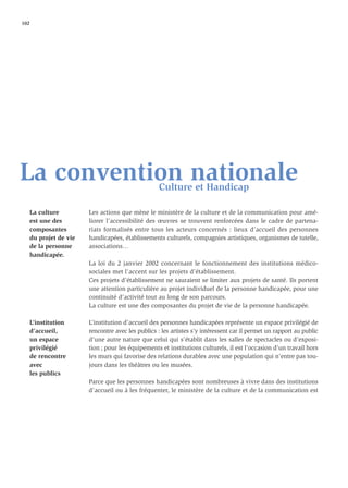 102




La convention nationale                           Culture et Handicap

   La culture         Les actions que mène le ministère de la culture et de la communication pour amé-
   est une des        liorer l’accessibilité des œuvres se trouvent renforcées dans le cadre de partena-
   composantes        riats formalisés entre tous les acteurs concernés : lieux d’accueil des personnes
   du projet de vie   handicapées, établissements culturels, compagnies artistiques, organismes de tutelle,
   de la personne     associations…
   handicapée.
                      La loi du 2 janvier 2002 concernant le fonctionnement des institutions médico-
                      sociales met l’accent sur les projets d’établissement.
                      Ces projets d’établissement ne sauraient se limiter aux projets de santé. Ils portent
                      une attention particulière au projet individuel de la personne handicapée, pour une
                      continuité d’activité tout au long de son parcours.
                      La culture est une des composantes du projet de vie de la personne handicapée.

   L’institution      L’institution d’accueil des personnes handicapées représente un espace privilégié de
   d’accueil,         rencontre avec les publics : les artistes s’y intéressent car il permet un rapport au public
   un espace          d’une autre nature que celui qui s’établit dans les salles de spectacles ou d’exposi-
   privilégié         tion ; pour les équipements et institutions culturels, il est l’occasion d’un travail hors
   de rencontre       les murs qui favorise des relations durables avec une population qui n’entre pas tou-
   avec               jours dans les théâtres ou les musées.
   les publics
                      Parce que les personnes handicapées sont nombreuses à vivre dans des institutions
                      d’accueil ou à les fréquenter, le ministère de la culture et de la communication est
 