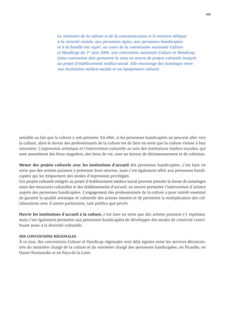 103




                      Le ministère de la culture et de la communication et le ministre délégué
                      à la sécurité sociale, aux personnes âgées, aux personnes handicapées
                      et à la famille ont signé, au cours de la commission nationale Culture
                      et Handicap du 1er juin 2006, une convention nationale Culture et Handicap.
                      Cette convention doit permettre la mise en œuvre de projets culturels intégrés
                      au projet d'établissement médico-social. Elle encourage des jumelages entre
                      une institution médico-sociale et un équipement culturel.




sensible au fait que la culture y soit présente. En effet, si les personnes handicapées ne peuvent aller vers
la culture, alors le devoir des professionnels de la culture est de faire en sorte que la culture vienne à leur
rencontre. L’expression artistique et l’intervention culturelle au sein des institutions médico-sociales, qui
sont assurément des lieux singuliers, des lieux de vie, sont un facteur de décloisonnement et de cohésion.

Mener des projets culturels avec les institutions d’accueil des personnes handicapées, c’est faire en
sorte que des artistes puissent y présenter leurs œuvres, mais c’est également offrir aux personnes handi-
capées qui les fréquentent des modes d’expression privilégiés.
Ces projets culturels intégrés au projet d’établissement médico-social peuvent prendre la forme de jumelages
entre des structures culturelles et des établissements d’accueil, ou encore permettre l’intervention d’artistes
auprès des personnes handicapées. L’engagement des professionnels de la culture a pour intérêt essentiel
de garantir la qualité artistique et culturelle des actions menées et de permettre la multiplication des col-
laborations avec d’autres partenaires, tant publics que privés.

Ouvrir les institutions d’accueil à la culture, c’est faire en sorte que des artistes puissent s’y exprimer,
mais c’est également permettre aux personnes handicapées de développer des modes de créativité contri-
buant aussi à la diversité culturelle.

DES CONVENTIONS RÉGIONALES
À ce jour, des conventions Culture et Handicap régionales sont déjà signées entre les services déconcen-
trés du ministère chargé de la culture et du ministère chargé des personnes handicapées, en Picardie, en
Haute-Normandie et en Pays-de-la-Loire.
 