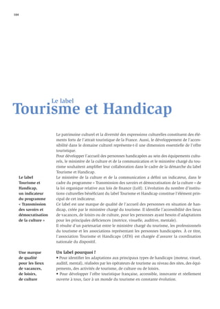 104




                     Le label
Tourisme et Handicap
                      Le patrimoine culturel et la diversité des expressions culturelles constituent des élé-
                      ments forts de l’attrait touristique de la France. Aussi, le développement de l’acces-
                      sibilité dans le domaine culturel représente-t-il une dimension essentielle de l’offre
                      touristique.
                      Pour développer l’accueil des personnes handicapées au sein des équipements cultu-
                      rels, le ministère de la culture et de la communication et le ministère chargé du tou-
                      risme souhaitent ampliﬁer leur collaboration dans le cadre de la démarche du label
                      Tourisme et Handicap.
   Le label           Le ministère de la culture et de la communication a déﬁni un indicateur, dans le
   Tourisme et        cadre du programme « Transmission des savoirs et démocratisation de la culture » de
   Handicap,          la loi organique relative aux lois de ﬁnance (Lolf). L’évolution du nombre d’institu-
   un indicateur      tions culturelles bénéﬁciant du label Tourisme et Handicap constitue l’élément prin-
   du programme       cipal de cet indicateur.
   « Transmission     Ce label est une marque de qualité de l’accueil des personnes en situation de han-
   des savoirs et     dicap, créée par le ministère chargé du tourisme. Il identiﬁe l’accessibilité des lieux
   démocratisation    de vacances, de loisirs ou de culture, pour les personnes ayant besoin d’adaptations
   de la culture »    pour les principales déﬁciences (motrice, visuelle, auditive, mentale).
                      Il résulte d’un partenariat entre le ministère chargé du tourisme, les professionnels
                      du tourisme et les associations représentant les personnes handicapées. À ce titre,
                      l’association Tourisme et Handicaps (ATH) est chargée d’assurer la coordination
                      nationale du dispositif.

   Une marque         Un label pourquoi ?
   de qualité         • Pour identiﬁer les adaptations aux principaux types de handicaps (moteur, visuel,
   pour les lieux     auditif, mental), réalisées par les opérateurs de tourisme au niveau des sites, des équi-
   de vacances,       pements, des activités de tourisme, de culture ou de loisirs.
   de loisirs,        • Pour développer l’offre touristique française, accessible, innovante et réellement
   de culture         ouverte à tous, face à un monde du tourisme en constante évolution.
 
