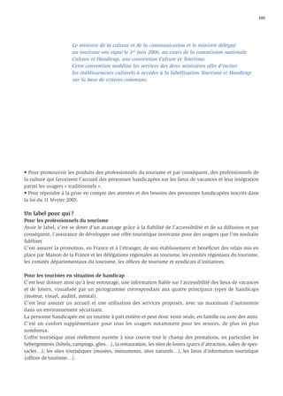 105




                       Le ministre de la culture et de la communication et le ministre délégué
                       au tourisme ont signé le 1er juin 2006, au cours de la commission nationale
                       Culture et Handicap, une convention Culture et Tourisme.
                       Cette convention mobilise les services des deux ministères aﬁn d'inciter
                       les établissements culturels à accéder à la labellisation Tourisme et Handicap
                       sur la base de critères communs.




• Pour promouvoir les produits des professionnels du tourisme et par conséquent, des professionnels de
la culture qui favorisent l’accueil des personnes handicapées sur les lieux de vacances et leur intégration
parmi les usagers « traditionnels ».
• Pour répondre à la prise en compte des attentes et des besoins des personnes handicapées inscrits dans
la loi du 11 février 2005.

Un label pour qui ?
Pour les professionnels du tourisme
Avoir le label, c’est se doter d’un avantage grâce à la ﬁabilité de l’accessibilité et de sa diffusion et par
conséquent, l’assurance de développer une offre touristique innovante pour des usagers que l’on souhaite
ﬁdéliser.
C’est assurer la promotion, en France et à l’étranger, de son établissement et bénéﬁcier des relais mis en
place par Maison de la France et les délégations régionales au tourisme, les comités régionaux du tourisme,
les comités départementaux du tourisme, les ofﬁces de tourisme et syndicats d’initiatives.

Pour les touristes en situation de handicap
C’est leur donner ainsi qu’à leur entourage, une information ﬁable sur l’accessibilité des lieux de vacances
et de loisirs, visualisée par un pictogramme correspondant aux quatre principaux types de handicaps
(moteur, visuel, auditif, mental).
C’est leur assurer un accueil et une utilisation des services proposés, avec un maximum d’autonomie
dans un environnement sécurisant.
La personne handicapée est un touriste à part entière et peut donc venir seule, en famille ou avec des amis.
C’est un confort supplémentaire pour tous les usagers notamment pour les seniors, de plus en plus
nombreux.
L’offre touristique ainsi réellement ouverte à tous couvre tout le champ des prestations, en particulier les
hébergements (hôtels, campings, gîtes…), la restauration, les sites de loisirs (parcs d’attraction, salles de spec-
tacles…), les sites touristiques (musées, monuments, sites naturels…), les lieux d’information touristique
(ofﬁces de tourisme…).
 