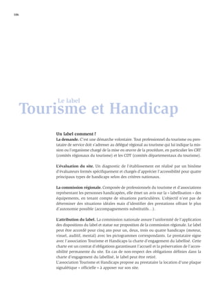 106




       Le label
   Tourisme et Handicap
       Un label comment ?
       La demande. C’est une démarche volontaire. Tout professionnel du tourisme ou pres-
       tataire de service doit s’adresser au délégué régional au tourisme qui lui indique la mis-
       sion ou l’organisme chargé de la mise en œuvre de la procédure, en particulier les CRT
       (comités régionaux du tourisme) et les CDT (comités départementaux du tourisme).

       L’évaluation du site. Un diagnostic de l’établissement est réalisé par un binôme
       d’évaluateurs formés spéciﬁquement et chargés d’apprécier l’accessibilité pour quatre
       principaux types de handicaps selon des critères nationaux.

       La commission régionale. Composée de professionnels du tourisme et d’associations
       représentant les personnes handicapées, elle émet un avis sur la « labellisation » des
       équipements, en tenant compte de situations particulières. L’objectif n’est pas de
       déterminer des situations idéales mais d’identifier des prestations offrant le plus
       d’autonomie possible (accompagnements substitutifs…).

       L’attribution du label. La commission nationale assure l’uniformité de l’application
       des dispositions du label et statue sur proposition de la commission régionale. Le label
       peut être accordé pour cinq ans pour un, deux, trois ou quatre handicaps (moteur,
       visuel, auditif, mental) avec les pictogrammes correspondants. Le prestataire signe
       avec l’association Tourisme et Handicaps la charte d’engagement du labellisé. Cette
       charte est un contrat d’obligations garantissant l’accueil et la préservation de l’acces-
       sibilité permanente du site. En cas de non-respect des obligations déﬁnies dans la
       charte d’engagement du labellisé, le label peut être retiré.
       L’association Tourisme et Handicaps propose au prestataire la location d’une plaque
       signalétique « ofﬁcielle » à apposer sur son site.
 