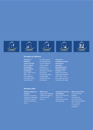 107




Ouvrages de référence

Tourisme et             Ce guide apporte          Tourisme et
Handicap,               aux professionnels        handicaps, étude de
 réussir l’accueil.     une connaissance          marché de la
Pour la mise en         et des conseils           population
accessibilité           pratiques sur             handicapée face à
des prestations         les besoins des           l'offre touristique
touristiques.           clientèles en situation   française. Paris,
Paris : ODIT France,    de handicap.              Agence française de
2005. 120 p.            Il intègre les critères   l'ingénierie touristique
(Coll. Ingénierie       d’accessibilité           (AFIT), 2001, 101 p.
touristique, Guide      du label Tourisme         (Les cahiers de l'AFIT,
de savoir-faire)        et Handicap.              Guide de savoir-faire).




Adresses utiles

Ministère délégué au    ODIT France               Association Tourisme       Maison de la France
tourisme                23 place de Catalogne,    et Handicaps               La liste des sites
Direction du tourisme   75685 Paris cedex 14      280 bd Saint-Germain       labellisés
23 place de Catalogne   http://www.odit-          75007 Paris                est disponible
75685 Paris cedex 14    france.fr                 http://www.tourisme-       sur le site Internet :
http://www.tourisme.                              handicaps.org              http://www.franceguide.
gouv.fr                                                                      com, rubrique
                                                                             « Tourisme et
                                                                             handicaps »
 