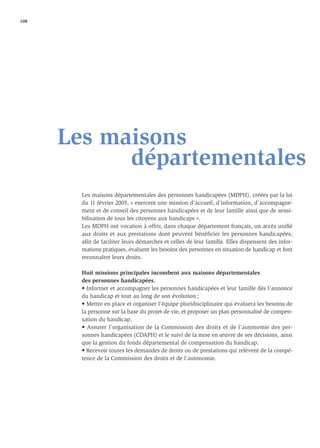 108




      Les maisons
            départementales
        Les maisons départementales des personnes handicapées (MDPH), créées par la loi
        du 11 février 2005, « exercent une mission d’accueil, d’information, d’accompagne-
        ment et de conseil des personnes handicapées et de leur famille ainsi que de sensi-
        bilisation de tous les citoyens aux handicaps ».
        Les MDPH ont vocation à offrir, dans chaque département français, un accès uniﬁé
        aux droits et aux prestations dont peuvent bénéﬁcier les personnes handicapées,
        aﬁn de faciliter leurs démarches et celles de leur famille. Elles dispensent des infor-
        mations pratiques, évaluent les besoins des personnes en situation de handicap et font
        reconnaître leurs droits.

        Huit missions principales incombent aux maisons départementales
        des personnes handicapées.
        • Informer et accompagner les personnes handicapées et leur famille dès l’annonce
        du handicap et tout au long de son évolution ;
        • Mettre en place et organiser l’équipe pluridisciplinaire qui évaluera les besoins de
        la personne sur la base du projet de vie, et proposer un plan personnalisé de compen-
        sation du handicap.
        • Assurer l’organisation de la Commission des droits et de l’autonomie des per-
        sonnes handicapées (CDAPH) et le suivi de la mise en œuvre de ses décisions, ainsi
        que la gestion du fonds départemental de compensation du handicap.
        • Recevoir toutes les demandes de droits ou de prestations qui relèvent de la compé-
        tence de la Commission des droits et de l’autonomie.
 