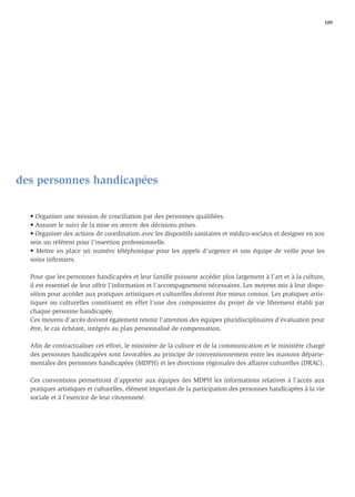 109




des personnes handicapées


  • Organiser une mission de conciliation par des personnes qualiﬁées.
  • Assurer le suivi de la mise en œuvre des décisions prises.
  • Organiser des actions de coordination avec les dispositifs sanitaires et médico-sociaux et designer en son
  sein un référent pour l’insertion professionnelle.
  • Mettre en place un numéro téléphonique pour les appels d’urgence et une équipe de veille pour les
  soins inﬁrmiers.

  Pour que les personnes handicapées et leur famille puissent accéder plus largement à l’art et à la culture,
  il est essentiel de leur offrir l’information et l’accompagnement nécessaires. Les moyens mis à leur dispo-
  sition pour accéder aux pratiques artistiques et culturelles doivent être mieux connus. Les pratiques artis-
  tiques ou culturelles constituent en effet l’une des composantes du projet de vie librement établi par
  chaque personne handicapée.
  Ces moyens d’accès doivent également retenir l’attention des équipes pluridisciplinaires d’évaluation pour
  être, le cas échéant, intégrés au plan personnalisé de compensation.

  Aﬁn de contractualiser cet effort, le ministère de la culture et de la communication et le ministère chargé
  des personnes handicapées sont favorables au principe de conventionnement entre les maisons départe-
  mentales des personnes handicapées (MDPH) et les directions régionales des affaires culturelles (DRAC).

  Ces conventions permettront d’apporter aux équipes des MDPH les informations relatives à l’accès aux
  pratiques artistiques et culturelles, élément important de la participation des personnes handicapées à la vie
  sociale et à l’exercice de leur citoyenneté.
 
