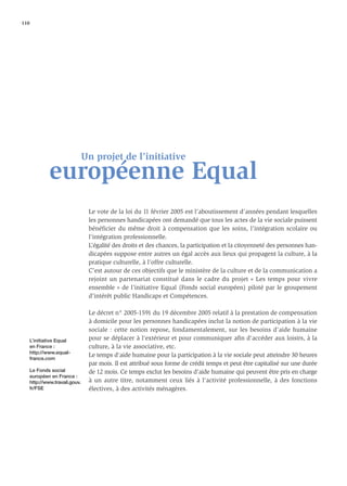 110




                                 Un projet de l’initiative
               européenne Equal
                                  Le vote de la loi du 11 février 2005 est l’aboutissement d’années pendant lesquelles
                                  les personnes handicapées ont demandé que tous les actes de la vie sociale puissent
                                  bénéficier du même droit à compensation que les soins, l’intégration scolaire ou
                                  l'intégration professionnelle.
                                  L’égalité des droits et des chances, la participation et la citoyenneté des personnes han-
                                  dicapées suppose entre autres un égal accès aux lieux qui propagent la culture, à la
                                  pratique culturelle, à l’offre culturelle.
                                  C’est autour de ces objectifs que le ministère de la culture et de la communication a
                                  rejoint un partenariat constitué dans le cadre du projet « Les temps pour vivre
                                  ensemble » de l’initiative Equal (Fonds social européen) piloté par le groupement
                                  d’intérêt public Handicaps et Compétences.

                                  Le décret n° 2005-1591 du 19 décembre 2005 relatif à la prestation de compensation
                                  à domicile pour les personnes handicapées inclut la notion de participation à la vie
                                  sociale : cette notion repose, fondamentalement, sur les besoins d'aide humaine
      L’initiative Equal          pour se déplacer à l'extérieur et pour communiquer aﬁn d'accéder aux loisirs, à la
      en France :                 culture, à la vie associative, etc.
      http://www.equal-
                                  Le temps d'aide humaine pour la participation à la vie sociale peut atteindre 30 heures
      france.com
                                  par mois. Il est attribué sous forme de crédit temps et peut être capitalisé sur une durée
      Le Fonds social             de 12 mois. Ce temps exclut les besoins d'aide humaine qui peuvent être pris en charge
      européen en France :
      http://www.travail.gouv.    à un autre titre, notamment ceux liés à l'activité professionnelle, à des fonctions
      fr/FSE                      électives, à des activités ménagères.
 