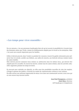 111




« Les temps pour vivre ensemble »


Par ces mesures, c’est aux personnes handicapées bien sûr qu’est ouverte la possibilité de s’investir dans
des domaines autres que l’école, comme les établissements adaptés pour le travail ou les entreprises. Mais
c’est aussi une avancée importante pour les familles.

Celles-ci doivent pouvoir, dans l’année ou pendant les vacances, trouver les gardes nécessaires pour pré-
server leur vie sociale, accéder aux théâtres, aux salles de concerts, aux festivals estivaux comme toutes
les autres familles.
Elles doivent pouvoir emmener leurs enfants ou adolescents dans les mêmes lieux, qui doivent être
adaptés pour les accueillir. Ou encore les inscrire, comme tous les autres enfants, dans les activités cultu-
relles organisées pendant les temps de loisirs.

En œuvrant pour atteindre ces objectifs, on offre aussi des possibilités nouvelles de créer des emplois,
d’élargir la gamme des publics, d’enrichir les modes de communication verbaux et non verbaux.
On offre surtout une précieuse opportunité de mieux vivre dans une communauté ouverte à tous ceux qui
en sont encore trop souvent écartés.

                                                                         Jean-Paul Champeaux, président
                                                                                    Alain Bony, directeur
                                                                           GIP Handicaps et Compétences
 