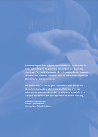 Différents dispositifs techniques peuvent favoriser l’accessibilité de
l’offre culturelle pour les personnes handicapées. Ces dispositifs
complètent l’accessibilité du cadre bâti et les actions faisant intervenir
une médiation humaine, renforçant ainsi les possibilités d’accueil des
établissements qui les proposent.


Les outils décrits ici sont adaptés au secteur culturel et déjà mis à
disposition dans certains établissements. Cette liste n’est pas
exhaustive et pour une information régulièrement actualisée, il est
conseillé de s’adresser aux pôles ressources Culture et Handicap.

www.culture-handicap.org,
rubrique « documentation »,
sous-rubrique « fiches techniques ».
 