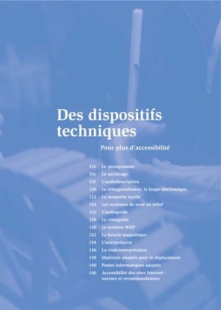 Des dispositifs
techniques
          Pour plus d’accessibilité

    114   Le pictogramme
    116   Le surtitrage
    118   L’audiodescription
    120   Le téléagrandisseur, la loupe électronique
    122   La maquette tactile
    124   Les systèmes de mise en relief
    126   L’audioguide
    128   Le visioguide
    130   Le système RISP
    132   La boucle magnétique
    134   L’interprétariat
    136   La visio-interprétation
    138   Matériels adaptés pour le déplacement
    140   Postes informatiques adaptés
    146   Accessibilité des sites Internet :
          normes et recommandations
 