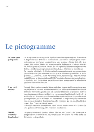 114




Le pictogramme
   Qu’est-ce qu’un   Un pictogramme est un support de signalisation qui renseigne et permet de s’orienter
   pictogramme ?     et de prendre toute décision de cheminement. L’association texte/image est impor-
                     tante mais non impérative. La signalétique texte associée à l’image doit aider à se
                     repérer dans un lieu. Il existe des pictogrammes de déplacement : s’orienter, se repé-
                     rer, accéder, pénétrer, circuler, sortir. C’est une signalétique forte et compréhensible
                     de tous : nombre de pictogrammes sont homologués et facilement identiﬁables.
                     Par exemple, à l’initiative de l’Union nationale des associations de parents et amis de
                     personnes handicapées mentales (UNAPEI) et de nombreux partenaires, le picto-
                     gramme S3A (Symbole Accueil, Accompagnement, Accessibilité) a été normalisé en
                     mai 2000 selon la réglementation AFNOR (Association française de normalisation).
                     Il signale les lieux, les services, les produits qui sont accessibles et/ou adaptés aux
                     personnes déﬁcientes mentales.

   À qui est-il      Ce mode d’information est destiné à tous, mais il est plus particulièrement adapté pour
   destiné ?         les personnes en situation de handicap mental, de handicap auditif rencontrant des
                     difﬁcultés d’apprentissage et d’accès à la lecture et à l’écriture, les personnes illettrées
                     ou qui ont des problèmes avec l’écrit, ou encore des difﬁcultés intellectuelles. Il est
                     aussi utile aux personnes pour lesquelles la compréhension et l’expression orale
                     posent problème, ou ne maîtrisant pas correctement la langue française, notamment
                     les personnes étrangères. Il concerne toutes les personnes qui ont des difﬁcultés à se
                     repérer dans l’espace et dans le temps.
                     Il est impératif que les pictogrammes soient afﬁchés à une hauteur de 1,20 m si l’on
                     veut qu’ils soient visibles par les personnes handicapées.

   Quel est          Les pictogrammes sont présents partout dans les lieux publics, aﬁn de faciliter la
   son champ         compréhension d’informations. Ils peuvent aussi être utilisés sur toutes sortes de
   d’application ?   documents ou de produits.
 