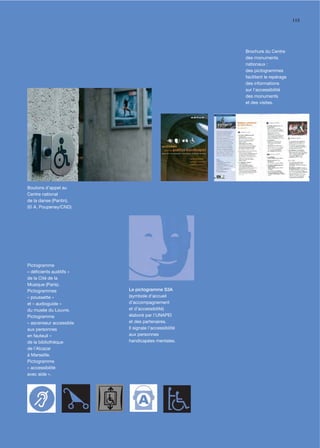 115




                                                      Brochure du Centre
                                                      des monuments
                                                      nationaux :
                                                      des pictogrammes
                                                      facilitent le repérage
                                                      des informations
                                                      sur l'accessibilité
                                                      des monuments
                                                      et des visites.




Boutons d'appel au
Centre national
de la danse (Pantin).
(© A. Poupeney/CND)




Pictogramme
« déﬁcients auditifs »
de la Cité de la
Musique (Paris).
Pictogrammes             Le pictogramme S3A
« poussette »            (symbole d’accueil
et « audioguide »        d’accompagnement
du musée du Louvre.      et d’accessibilité)
Pictogramme              élaboré par l’UNAPEI
« ascenseur accessible   et des partenaires.
aux personnes            Il signale l’accessibilité
en fauteuil »            aux personnes
de la bibliothèque       handicapées mentales.
de l'Alcazar
à Marseille.
Pictogramme
« accessibilité
avec aide ».
 