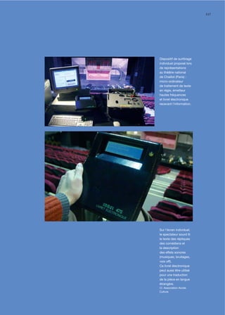 117




Dispositif de surtitrage
individuel proposé lors
de représentations
au théâtre national
de Chaillot (Paris) :
micro-ordinateur
de traitement de texte
en régie, émetteur
hautes fréquences
et livret électronique
recevant l’information.




Sur l’écran individuel,
le spectateur sourd lit
le texte des répliques
des comédiens et
la description
des effets sonores
(musiques, bruitages,
voix off).
Ce livret électronique
peut aussi être utilisé
pour une traduction
de la pièce en langue
étrangère.
Cl. Association Accès
Culture
 