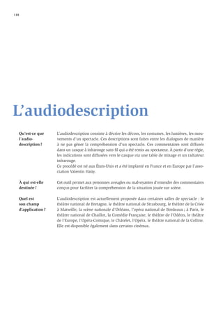 118




L’audiodescription
   Qu’est-ce que     L’audiodescription consiste à décrire les décors, les costumes, les lumières, les mou-
   l’audio-          vements d’un spectacle. Ces descriptions sont faites entre les dialogues de manière
   description ?     à ne pas gêner la compréhension d’un spectacle. Ces commentaires sont diffusés
                     dans un casque à infrarouge sans ﬁl qui a été remis au spectateur. À partir d’une régie,
                     les indications sont diffusées vers le casque via une table de mixage et un radiateur
                     infrarouge.
                     Ce procédé est né aux États-Unis et a été implanté en France et en Europe par l’asso-
                     ciation Valentin Haüy.

   À qui est-elle    Cet outil permet aux personnes aveugles ou malvoyantes d’entendre des commentaires
   destinée ?        conçus pour faciliter la compréhension de la situation jouée sur scène.

   Quel est          L’audiodescription est actuellement proposée dans certaines salles de spectacle : le
   son champ         théâtre national de Bretagne, le théâtre national de Strasbourg, le théâtre de la Criée
   d’application ?   à Marseille, la scène nationale d’Orléans, l’opéra national de Bordeaux ; à Paris, le
                     théâtre national de Chaillot, la Comédie-Française, le théâtre de l’Odéon, le théâtre
                     de l’Europe, l’Opéra-Comique, le Châtelet, l’Opéra, le théâtre national de la Colline.
                     Elle est disponible également dans certains cinémas.
 