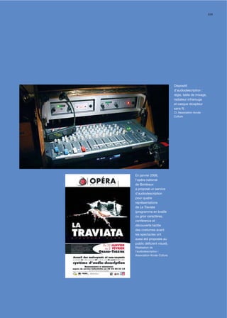 119




                             Dispositif
                             d’audiodescription :
                             régie, table de mixage,
                             radiateur infrarouge
                             et casque récepteur
                             sans ﬁl.
                             Cl. Association Accès
                             Culture




En janvier 2006,
l'opéra national
de Bordeaux
a proposé un service
d'audiodescription
pour quatre
représentations
de La Traviata
(programme en braille
ou gros caractères,
conférence et
découverte tactile
des costumes avant
les spectacles ont
aussi été proposés au
public déﬁcient visuel).
Réalisation de
l’audiodescription :
Association Accès Culture.
 