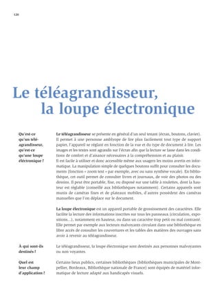 120




Le téléagrandisseur,
    la loupe électronique
   Qu’est-ce         Le téléagrandisseur se présente en général d’un seul tenant (écran, boutons, clavier).
   qu’un télé-       Il permet à une personne amblyope de lire plus facilement tout type de support
   agrandisseur,     papier, l’appareil se réglant en fonction de la vue et du type de document à lire. Les
   qu’est-ce         images et les textes sont agrandis sur l’écran aﬁn que la lecture se fasse dans les condi-
   qu’une loupe      tions de confort et d’aisance nécessaires à la compréhension et au plaisir.
   éléctronique ?    Il est facile à utiliser et donc accessible même aux usagers les moins avertis en infor-
                     matique. La manipulation simple de quelques boutons sufﬁt pour consulter les docu-
                     ments (fonction « zoom text » par exemple, avec ou sans synthèse vocale). En biblio-
                     thèque, cet outil permet de consulter livres et journaux, de voir des photos ou des
                     dessins. Il peut être portable, ﬁxe, ou disposé sur une table à roulettes, dont la hau-
                     teur est réglable (conseillé aux bibliothèques notamment). Certains appareils sont
                     munis de caméras fixes et de plateaux mobiles, d’autres possèdent des caméras
                     manuelles que l’on déplace sur le document.

                     La loupe électronique est un appareil portable de grossissement des caractères. Elle
                     facilite la lecture des informations inscrites sur tous les panneaux (circulation, expo-
                     sitions...), notamment en hauteur, ou dans un caractère trop petit ou mal contrasté.
                     Elle permet par exemple aux lecteurs malvoyants circulant dans une bibliothèque en
                     libre accès de consulter les couvertures et les tables des matières des ouvrages sans
                     avoir à revenir au téléagrandisseur.

   À qui sont-ils    Le téléagrandisseur, la loupe électronique sont destinés aux personnes malvoyantes
   destinés ?        ou non voyantes.

   Quel est          Certains lieux publics, certaines bibliothèques (bibliothèques municipales de Mont-
   leur champ        pellier, Bordeaux, Bibliothèque nationale de France) sont équipés de matériel infor-
   d’application ?   matique de lecture adapté aux handicapés visuels.
 