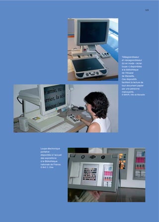 121




                         Téléagrandisseur
                         et visioagrandisseur
                         (ici en mode « écran
                         loupe ») disponibles
                         à la bibliothèque
                         de l’Alcazar
                         de Marseille.
                         Ces dispositifs
                         facilitent la lecture de
                         tout document papier
                         par une personne
                         malvoyante.
                         © BMVR, Ville de Marseille




Loupe électronique
portative
disponible à l’accueil
des expositions
à la Bibliothèque
nationale de France.
© BnF, C. Etter
 
