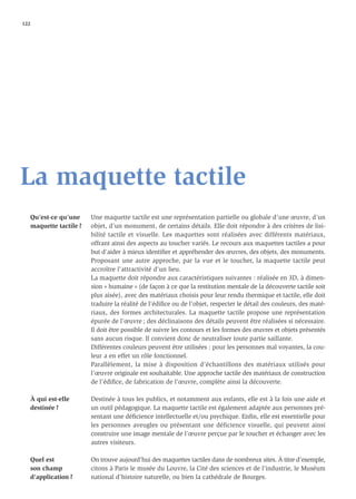 122




La maquette tactile
   Qu’est-ce qu’une     Une maquette tactile est une représentation partielle ou globale d’une œuvre, d’un
   maquette tactile ?   objet, d’un monument, de certains détails. Elle doit répondre à des critères de lisi-
                        bilité tactile et visuelle. Les maquettes sont réalisées avec différents matériaux,
                        offrant ainsi des aspects au toucher variés. Le recours aux maquettes tactiles a pour
                        but d’aider à mieux identiﬁer et appréhender des œuvres, des objets, des monuments.
                        Proposant une autre approche, par la vue et le toucher, la maquette tactile peut
                        accroître l’attractivité d’un lieu.
                        La maquette doit répondre aux caractéristiques suivantes : réalisée en 3D, à dimen-
                        sion « humaine » (de façon à ce que la restitution mentale de la découverte tactile soit
                        plus aisée), avec des matériaux choisis pour leur rendu thermique et tactile, elle doit
                        traduire la réalité de l’édiﬁce ou de l’objet, respecter le détail des couleurs, des maté-
                        riaux, des formes architecturales. La maquette tactile propose une représentation
                        épurée de l’œuvre ; des déclinaisons des détails peuvent être réalisées si nécessaire.
                        Il doit être possible de suivre les contours et les formes des œuvres et objets présentés
                        sans aucun risque. Il convient donc de neutraliser toute partie saillante.
                        Différentes couleurs peuvent être utilisées : pour les personnes mal voyantes, la cou-
                        leur a en effet un rôle fonctionnel.
                        Parallèlement, la mise à disposition d’échantillons des matériaux utilisés pour
                        l’œuvre originale est souhaitable. Une approche tactile des matériaux de construction
                        de l’édiﬁce, de fabrication de l’œuvre, complète ainsi la découverte.

   À qui est-elle       Destinée à tous les publics, et notamment aux enfants, elle est à la fois une aide et
   destinée ?           un outil pédagogique. La maquette tactile est également adaptée aux personnes pré-
                        sentant une déﬁcience intellectuelle et/ou psychique. Enﬁn, elle est essentielle pour
                        les personnes aveugles ou présentant une déficience visuelle, qui peuvent ainsi
                        construire une image mentale de l’œuvre perçue par le toucher et échanger avec les
                        autres visiteurs.

   Quel est             On trouve aujourd’hui des maquettes tactiles dans de nombreux sites. À titre d’exemple,
   son champ            citons à Paris le musée du Louvre, la Cité des sciences et de l’industrie, le Muséum
   d’application ?      national d’histoire naturelle, ou bien la cathédrale de Bourges.
 