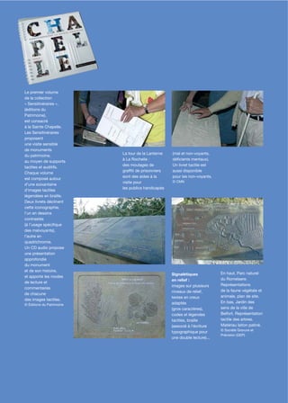 Le premier volume
de la collection
« Sensitinéraires »,
(éditions du
Patrimoine),
est consacré
à la Sainte Chapelle.
Les Sensitinéraires
proposent
une visite sensible
de monuments
                           La tour de la Lanterne   (mal et non-voyants,
du patrimoine,
                           à La Rochelle :          déﬁcients mentaux).
au moyen de supports
                           des moulages de          Un livret tactile est
tactiles et auditifs.
                           grafﬁti de prisonniers   aussi disponible
Chaque volume
                           sont des aides à la      pour les non-voyants.
est composé autour
                           visite pour              © CMN
d’une soixantaine
                           les publics handicapés
d’images tactiles
légendées en braille.
Deux livrets déclinent
cette iconographie,
l’un en dessins
contrastés
(à l’usage spéciﬁque
des malvoyants),
l’autre en
quadrichromie.
Un CD audio propose
une présentation
approfondie
du monument
et de son histoire,
                                                    Signalétiques            En haut, Parc naturel
et apporte les modes
                                                    en relief :              du Romelaere.
de lecture et
                                                    images sur plusieurs     Représentations
commentaires
                                                    niveaux de relief,       de la faune végétale et
de chacune
                                                    textes en creux          animale, plan de site.
des images tactiles.
                                                    adaptés                  En bas, Jardin des
© Éditions du Patrimoine
                                                    (gros caractères),       sens de la ville de
                                                    codes et légendes        Belfort. Représentation
                                                    tactiles, braille        tactile des arbres.
                                                    (associé à l’écriture    Matériau laiton patiné.
                                                                             © Société Gravure et
                                                    typographique pour
                                                                             Précision (GEP)
                                                    une double lecture)...
 
