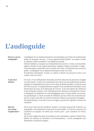 126




L’audioguide
   Qu’est-ce qu’un   L’audioguide est un module permettant une description sous forme de commentaires
   audioguide ?      parlés, de musiques, de sons... C’est un appareil auditif portatif : un casque, ou bien
                     un élément mobile semblable à un téléphone portable.
                     Outil de médiation, il propose une interprétation des œuvres : le texte, souvent préen-
                     registré, informe sur des aspects particuliers, explique l’origine, la fonction, l’usage...
                     Cette description commentée vise à enrichir une visite, à transmettre des savoirs au
                     public. L’audioguide est un dispositif technique d’aide à la visite.
                     D’utilisation individuelle, il laisse au visiteur la liberté de parcourir le lieu à son
                     rythme, selon ses choix.

   À qui est-il      Cet outil, s’il est sufﬁsamment descriptif, peut être utile pour les personnes aveugles
   destiné ?         ou malvoyantes. L’auteur du commentaire sera alors tout particulièrement attentif à
                     expliquer la composition de l’œuvre avec le plus de détails possibles. Le discours doit
                     être clair et précis ; il est généralement composé d’une introduction historique, d’une
                     présentation du sujet, de la dimension de l’œuvre, d’une description des matériaux
                     et des techniques utilisés, et de l’identiﬁcation des éléments constitutifs de l’œuvre.
                     L’audioguide est également un outil pédagogique pour le jeune public. Les person-
                     nes psychotiques y voient un mode de médiation qui leur offre une autonomie pro-
                     tectrice. Il peut aussi être un outil de traduction destiné aux personnes étrangères.
                     Plus généralement, il est utile à tous les usagers, qui peuvent regarder et écouter en
                     simultané.

   Quel est          On le trouve dans de très nombreux musées. Au musée national de la Marine, un
   son champ         audioguide a été entièrement conçu pour le jeune public. La Cité des sciences et de
   d’application ?   l’industrie est équipée, de même que certains parcs : parc animalier de Thoiry,
                     Vulcania.
                     On le trouve également dans de nombreux sites touristiques comme le Mont Saint-
                     Michel, les châteaux de Versailles et de Fontainebleau... où des audioguides sont
                     disponibles en plusieurs langues.
 