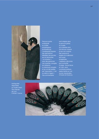 127




                     Parcours tactile            sont intégrés dans
                     audioguidé                  le parcours global
                     au musée                    du musée,
                     archéologique               qui s’adresse ainsi
                     de Strasbourg.              à la fois aux voyants
                     L’audioguide propose        et aux non-voyants.
                     des descriptions            Des versions en
                     détaillées des œuvres,      anglais et en allemand
                     qui ont été écrites         sont aussi
                     « en situation »,           enregistrées.
                     avec des personnes          L’appareil a été choisi
                     mal voyantes, aveugles      pour sa facilité
                     de naissance                d’usage : bonne tenue
                     ou devenues aveugles,       en main, pavé
                     et qui ont été testées      numérique pratique,
                     par l’association « L’art   repère tactile sur une
                     au-delà du regard ».        touche, bandoulière.
                     Ces commentaires            © Musées de Strasbourg




Audioguides
disponibles
au musée urbain
Tony-Garnier
de Lyon.
© Musée T.-Garnier
 