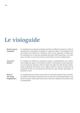 128




Le visioguide
   Qu’est-ce qu’un   Le visioguide est un appareil numérique portable qui diffuse des séquences vidéo de
   visioguide ?      commentaires d’expositions interprétés en langue des signes et accompagnés d’un
                     sous-titrage. D’un simple clic, l’utilisateur peut les faire apparaître ou disparaître.
                     Cet instrument est un assistant numérique personnel (PDA) permettant à son utili-
                     sateur d’évoluer au sein d’une visite en toute liberté et en toute indépendance.

   À qui est-il      Le visioguide est destiné aux personnes sourdes et malentendantes qui connais-
   destiné ?         sent la langue des signes. Il leur permet d’accéder à l’information en toute autonomie.
                     Le sous-titrage des séquences vidéo en langue des signes leur offre de plus l’oppor-
                     tunité d’apprendre des termes ou des signes relatifs au contexte d’utilisation du
                     visioguide qu’elles ne connaissaient peut-être pas (par exemple spécifiques au
                     domaine de l’art).

   Quel est          Le visioguide peut être utilisé comme aide à la visite dans nombre de lieux culturels.
   son champ         Au château de Versailles, notamment pour le circuit des Grands Appartements, une
   d’application ?   dizaine de palms audiovisuels sont d’ores et déjà mis à disposition du public sourd
                     et malentendant.
 