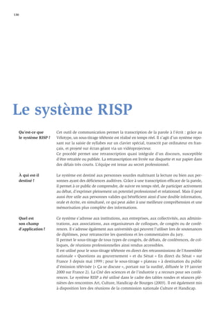 130




Le système RISP
   Qu’est-ce que       Cet outil de communication permet la transcription de la parole à l’écrit : grâce au
   le système RISP ?   Vélotype, un sous-titrage télétexte est réalisé en temps réel. Il s’agit d’un système repo-
                       sant sur la saisie de syllabes sur un clavier spécial, transcrit par ordinateur en fran-
                       çais, et projeté sur écran géant via un vidéoprojecteur.
                       Ce procédé permet une retranscription quasi intégrale d’un discours, susceptible
                       d’être retraitée ou publiée. La retranscription est livrée sur disquette et sur papier dans
                       des délais très courts. L’équipe est tenue au secret professionnel.

   À qui est-il        Le système est destiné aux personnes sourdes maîtrisant la lecture ou bien aux per-
   destiné ?           sonnes ayant des déﬁciences auditives. Grâce à une transcription efﬁcace de la parole,
                       il permet à ce public de comprendre, de suivre en temps réel, de participer activement
                       au débat, d’exprimer pleinement un potentiel professionnel et relationnel. Mais il peut
                       aussi être utile aux personnes valides qui bénéﬁcient ainsi d’une double information,
                       orale et écrite, en simultané, ce qui peut aider à une meilleure compréhension et une
                       mémorisation plus complète des informations.

   Quel est            Ce système s’adresse aux institutions, aux entreprises, aux collectivités, aux adminis-
   son champ           trations, aux associations, aux organisateurs de colloques, de congrès ou de confé-
   d’application ?     rences. Il s’adresse également aux universités qui peuvent l’utiliser lors de soutenances
                       de diplômes, pour retranscrire les questions et les commentaires du jury.
                       Il permet le sous-titrage de tous types de congrès, de débats, de conférences, de col-
                       loques, de réunions professionnelles ainsi rendus accessibles.
                       Il est utilisé pour le sous-titrage télétexte en direct des retransmissions de l’Assemblée
                       nationale « Questions au gouvernement » et du Sénat « En direct du Sénat » sur
                       France 3 depuis mai 1999 ; pour le sous-titrage « plateau » à destination du public
                       d’émission télévisée (« Ça se discute », portant sur la surdité, diffusée le 19 janvier
                       2000 sur France 2). La Cité des sciences et de l’industrie y a recours pour ses confé-
                       rences. Le système RISP a été utilisé dans le cadre des tables rondes et séances plé-
                       nières des rencontres Art, Culture, Handicap de Bourges (2003). Il est également mis
                       à disposition lors des réunions de la commission nationale Culture et Handicap.
 