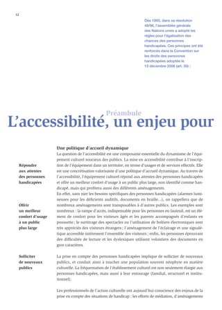 12
                                                                             Dès 1993, dans sa résolution
                                                                             48/96, l’assemblée générale
                                                                             des Nations unies a adopté les
                                                                             règles pour l’égalisation des
                                                                             chances des personnes
                                                                             handicapées. Ces principes ont été
                                                                             renforcés dans la Convention sur
                                                                             les droits des personnes
                                                                             handicapées adoptée le
                                                                             13 décembre 2006 (art. 30) :




                                                      Préambule
L’accessibilité, un enjeu pour
                        Une politique d’accueil dynamique
                        La question de l’accessibilité est une composante essentielle du dynamisme de l’équi-
                        pement culturel soucieux des publics. La mise en accessibilité contribue à l’inscrip-
      Répondre          tion de l’équipement dans un territoire, en terme d’usages et de services effectifs. Elle
      aux attentes      est une concrétisation valorisante d’une politique d’accueil dynamique. Au travers de
      des personnes     l’accessibilité, l’équipement culturel répond aux attentes des personnes handicapées
      handicapées       et offre un meilleur confort d’usage à un public plus large, non identiﬁé comme han-
                        dicapé, mais qui proﬁtera aussi des différents aménagements.
                        En effet, sans nier les besoins spéciﬁques des personnes handicapées (alarmes lumi-
                        neuses pour les déﬁcients auditifs, documents en braille...), on rappellera que de
      Offrir            nombreux aménagements sont transposables à d’autres publics. Les exemples sont
      un meilleur       nombreux : la rampe d’accès, indispensable pour les personnes en fauteuil, est un élé-
      confort d’usage   ment de confort pour les visiteurs âgés et les parents accompagnés d’enfants en
      à un public       poussette ; le surtitrage des spectacles ou l’utilisation de boîtiers électroniques sont
      plus large        très appréciés des visiteurs étrangers ; l’aménagement de l’éclairage et une signalé-
                        tique accessible intéressent l’ensemble des visiteurs ; enﬁn, les personnes éprouvant
                        des difﬁcultés de lecture et les dyslexiques utilisent volontiers des documents en
                        gros caractères.

      Solliciter        La prise en compte des personnes handicapées implique de solliciter de nouveaux
      de nouveaux       publics, et conduit ainsi à toucher une population souvent néophyte en matière
      publics           culturelle. La fréquentation de l’établissement culturel est non seulement élargie aux
                        personnes handicapées, mais aussi à leur entourage (familial, structurel et institu-
                        tionnel).

                        Les professionnels de l’action culturelle ont aujourd’hui conscience des enjeux de la
                        prise en compte des situations de handicap : les efforts de médiation, d’aménagements
 