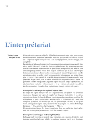 134




L’interprétariat
   Qu’est-ce que        L’interprétariat permet de pallier les difﬁcultés de communication entre les personnes
   l’interprétariat ?   entendantes et les personnes déﬁcientes auditives grâce à la traduction du français
                        en « langue des signes française » ou à un accompagnement par le « langage parlé
                        complété ».
                        La maîtrise de la langue française est l’une des questions centrales concernant le han-
                        dicap auditif. Bien qu’il existe des situations très diverses, les personnes devenues
                        sourdes ou malentendantes maîtrisent en général bien la langue française et l’écrit. Elles
                        ont donc principalement besoin d’un support technique qui les aide à suivre plus
                        facilement un discours. En revanche, pour une grande majorité de personnes sourdes
                        de naissance, dont la surdité est sévère ou profonde, le français est une langue étran-
                        gère, et l’accès à l’écrit est difﬁcile et pénible. L’ensemble des évidences culturelles sous-
                        jacentes n’est pas connu, d’où de réelles difﬁcultés de compréhension du français. Les
                        personnes sourdes pratiquant la langue des signes française, langue à part entière, ont
                        développé une véritable « culture sourde », et la « culture entendante » peut leur
                        paraître une culture étrangère. Une traduction du français est donc nécessaire.

                        L’interprétariat en langue des signes française (LSF)
                        La langue des signes française est une langue visuelle. Elle permet aux personnes
                        sourdes de dialoguer par signes. Il s’agit d’une langue à part entière et non d’une
                        simple transcription du français. Elle est constituée de cinq paramètres : positions des
                        doigts et de la main, mouvements, emplacement et expressions du visage. Elle
                        comporte également une syntaxe (le lieu, les personnages, l’action) et une gram-
                        maire. La langue des signes n’est pas universelle, chaque pays a la sienne (British Sign
                        Language = BSL, American Sign Language = ASL…).
                        L’interprétariat en langue des signes française est donc une traduction signée, effec-
                        tuée par un interprète professionnel, d’un discours en français.

                        L’interprétariat en langage parlé complété (LPC)
                        Le langage parlé complété est un code signé permettant aux personnes déﬁcientes audi-
                        tives de compléter la lecture labiale. La main du locuteur, placée près du visage,
 