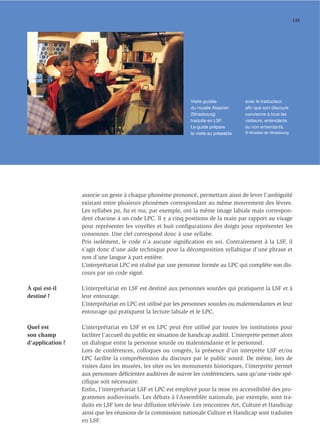 135




                                                                Visite guidée            avec le traducteur,
                                                                du musée Alsacien        aﬁn que son discours
                                                                (Strasbourg)             convienne à tous les
                                                                traduite en LSF.         visiteurs, entendants
                                                                Le guide prépare         ou non entendants.
                                                                la visite au préalable   © Musées de Strasbourg




                  associe un geste à chaque phonème prononcé, permettant ainsi de lever l’ambiguïté
                  existant entre plusieurs phonèmes correspondant au même mouvement des lèvres.
                  Les syllabes pa, ba et ma, par exemple, ont la même image labiale mais correspon-
                  dent chacune à un code LPC. Il y a cinq positions de la main par rapport au visage
                  pour représenter les voyelles et huit conﬁgurations des doigts pour représenter les
                  consonnes. Une clef correspond donc à une syllabe.
                  Pris isolément, le code n’a aucune signiﬁcation en soi. Contrairement à la LSF, il
                  s’agit donc d’une aide technique pour la décomposition syllabique d’une phrase et
                  non d’une langue à part entière.
                  L’interprétariat LPC est réalisé par une personne formée au LPC qui complète son dis-
                  cours par un code signé.

À qui est-il      L’interprétariat en LSF est destiné aux personnes sourdes qui pratiquent la LSF et à
destiné ?         leur entourage.
                  L’interprétariat en LPC est utilisé par les personnes sourdes ou malentendantes et leur
                  entourage qui pratiquent la lecture labiale et le LPC.

Quel est          L’interprétariat en LSF et en LPC peut être utilisé par toutes les institutions pour
son champ         faciliter l’accueil du public en situation de handicap auditif. L’interprète permet alors
d’application ?   un dialogue entre la personne sourde ou malentendante et le personnel.
                  Lors de conférences, colloques ou congrès, la présence d’un interprète LSF et/ou
                  LPC facilite la compréhension du discours par le public sourd. De même, lors de
                  visites dans les musées, les sites ou les monuments historiques, l’interprète permet
                  aux personnes déﬁcientes auditives de suivre les conférenciers, sans qu’une visite spé-
                  ciﬁque soit nécessaire.
                  Enfin, l’interprétariat LSF et LPC est employé pour la mise en accessibilité des pro-
                  grammes audiovisuels. Les débats à l’Assemblée nationale, par exemple, sont tra-
                  duits en LSF lors de leur diffusion télévisée. Les rencontres Art, Culture et Handicap
                  ainsi que les réunions de la commission nationale Culture et Handicap sont traduites
                  en LSF.
 