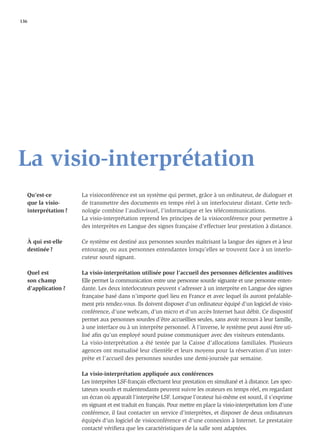 136




La visio-interprétation
   Qu’est-ce          La visioconférence est un système qui permet, grâce à un ordinateur, de dialoguer et
   que la visio-      de transmettre des documents en temps réel à un interlocuteur distant. Cette tech-
   interprétation ?   nologie combine l’audiovisuel, l’informatique et les télécommunications.
                      La visio-interprétation reprend les principes de la visioconférence pour permettre à
                      des interprètes en Langue des signes française d’effectuer leur prestation à distance.

   À qui est-elle     Ce système est destiné aux personnes sourdes maîtrisant la langue des signes et à leur
   destinée ?         entourage, ou aux personnes entendantes lorsqu’elles se trouvent face à un interlo-
                      cuteur sourd signant.

   Quel est           La visio-interprétation utilisée pour l’accueil des personnes déﬁcientes auditives
   son champ          Elle permet la communication entre une personne sourde signante et une personne enten-
   d’application ?    dante. Les deux interlocuteurs peuvent s’adresser à un interprète en Langue des signes
                      française basé dans n’importe quel lieu en France et avec lequel ils auront préalable-
                      ment pris rendez-vous. Ils doivent disposer d’un ordinateur équipé d’un logiciel de visio-
                      conférence, d’une webcam, d’un micro et d’un accès Internet haut débit. Ce dispositif
                      permet aux personnes sourdes d’être accueillies seules, sans avoir recours à leur famille,
                      à une interface ou à un interprète personnel. À l’inverse, le système peut aussi être uti-
                      lisé aﬁn qu’un employé sourd puisse communiquer avec des visiteurs entendants.
                      La visio-interprétation a été testée par la Caisse d’allocations familiales. Plusieurs
                      agences ont mutualisé leur clientèle et leurs moyens pour la réservation d’un inter-
                      prète et l’accueil des personnes sourdes une demi-journée par semaine.

                      La visio-interprétation appliquée aux conférences
                      Les interprètes LSF-français effectuent leur prestation en simultané et à distance. Les spec-
                      tateurs sourds et malentendants peuvent suivre les orateurs en temps réel, en regardant
                      un écran où apparaît l’interprète LSF. Lorsque l’orateur lui-même est sourd, il s’exprime
                      en signant et est traduit en français. Pour mettre en place la visio-interprétation lors d’une
                      conférence, il faut contacter un service d’interprètes, et disposer de deux ordinateurs
                      équipés d’un logiciel de visioconférence et d’une connexion à Internet. Le prestataire
                      contacté vériﬁera que les caractéristiques de la salle sont adaptées.
 