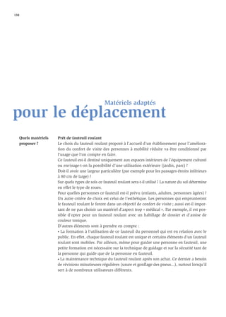 138




                                                 Matériels adaptés
pour le déplacement
   Quels matériels   Prêt de fauteuil roulant
   proposer ?        Le choix du fauteuil roulant proposé à l’accueil d’un établissement pour l’améliora-
                     tion du confort de visite des personnes à mobilité réduite va être conditionné par
                     l’usage que l’on compte en faire.
                     Ce fauteuil est-il destiné uniquement aux espaces intérieurs de l’équipement culturel
                     ou envisage-t-on la possibilité d’une utilisation extérieure (jardin, parc) ?
                     Doit-il avoir une largeur particulière (par exemple pour les passages étroits inférieurs
                     à 80 cm de large) ?
                     Sur quels types de sols ce fauteuil roulant sera-t-il utilisé ? La nature du sol détermine
                     en effet le type de roues.
                     Pour quelles personnes ce fauteuil est-il prévu (enfants, adultes, personnes âgées) ?
                     Un autre critère de choix est celui de l’esthétique. Les personnes qui emprunteront
                     le fauteuil roulant le feront dans un objectif de confort de visite ; aussi est-il impor-
                     tant de ne pas choisir un matériel d’aspect trop « médical ». Par exemple, il est pos-
                     sible d’opter pour un fauteuil roulant avec un habillage de dossier et d’assise de
                     couleur tonique.
                     D’autres éléments sont à prendre en compte :
                     • La formation à l’utilisation de ce fauteuil du personnel qui est en relation avec le

                     public. En effet, chaque fauteuil roulant est unique et certains éléments d’un fauteuil
                     roulant sont mobiles. Par ailleurs, même pour guider une personne en fauteuil, une
                     petite formation est nécessaire sur la technique de guidage et sur la sécurité tant de
                     la personne qui guide que de la personne en fauteuil.
                     • La maintenance technique du fauteuil roulant après son achat. Ce dernier a besoin

                     de révisions minutieuses régulières (usure et gonﬂage des pneus...), surtout lorsqu’il
                     sert à de nombreux utilisateurs différents.
 