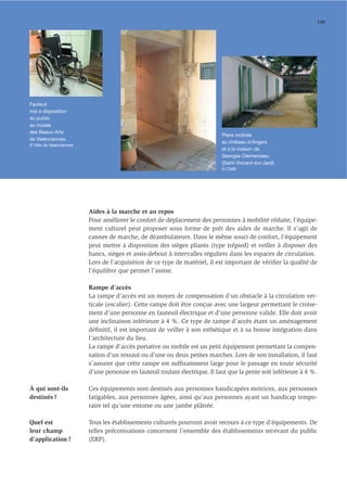 139




Fauteuil
mis à disposition
du public
au musée
des Beaux-Arts
                                                                              Plans inclinés
de Valenciennes.
                                                                              au château d'Angers
© Ville de Valenciennes
                                                                              et à la maison de
                                                                              Georges Clemenceau
                                                                              (Saint-Vincent-sur-Jard).
                                                                              © CMN




                          Aides à la marche et au repos
                          Pour améliorer le confort de déplacement des personnes à mobilité réduite, l’équipe-
                          ment culturel peut proposer sous forme de prêt des aides de marche. Il s’agit de
                          cannes de marche, de déambulateurs. Dans le même souci de confort, l’équipement
                          peut mettre à disposition des sièges pliants (type trépied) et veiller à disposer des
                          bancs, sièges et assis-debout à intervalles réguliers dans les espaces de circulation.
                          Lors de l’acquisition de ce type de matériel, il est important de vériﬁer la qualité de
                          l’équilibre que permet l’assise.

                          Rampe d’accès
                          La rampe d’accès est un moyen de compensation d’un obstacle à la circulation ver-
                          ticale (escalier). Cette rampe doit être conçue avec une largeur permettant le croise-
                          ment d’une personne en fauteuil électrique et d’une personne valide. Elle doit avoir
                          une inclinaison inférieure à 4 %. Ce type de rampe d’accès étant un aménagement
                          déﬁnitif, il est important de veiller à son esthétique et à sa bonne intégration dans
                          l’architecture du lieu.
                          La rampe d’accès portative ou mobile est un petit équipement permettant la compen-
                          sation d’un ressaut ou d’une ou deux petites marches. Lors de son installation, il faut
                          s’assurer que cette rampe est sufﬁsamment large pour le passage en toute sécurité
                          d’une personne en fauteuil roulant électrique. Il faut que la pente soit inférieure à 4 %.

À qui sont-ils            Ces équipements sont destinés aux personnes handicapées motrices, aux personnes
destinés ?                fatigables, aux personnes âgées, ainsi qu’aux personnes ayant un handicap tempo-
                          raire tel qu’une entorse ou une jambe plâtrée.

Quel est                  Tous les établissements culturels pourront avoir recours à ce type d’équipements. De
leur champ                telles préconisations concernent l’ensemble des établissements recevant du public
d’application ?           (ERP).
 