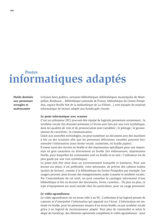 140




           Postes
informatiques adaptés
   Outils destinés   Certains lieux publics, certaines bibliothèques (bibliothèques municipales de Mont-
   aux personnes     pellier, Bordeaux... Bibliothèque nationale de France, bibliothèque du Centre Pompi-
   aveugles et       dou, espace Braille Net de la médiathèque de La Villette...) sont équipés de matériel
   malvoyantes       informatique de lecture adapté aux handicapés visuels.

                     Le poste informatique avec scanner
                     C’est un ordinateur (PC) pouvant être équipé de logiciels permettant notamment : la
                     synthèse vocale (les données présentes à l’écran sont lues par une voix synthétique,
                     dont les qualités de voix et de prononciation sont variables) ; le pilotage ; le grossis-
                     sement de caractères ; la communication.
                     Grâce aux nouvelles technologies, on peut numériser un document avec des machines
                     à lire ou des scanners afin que les personnes déficientes visuelles puissent lire/
                     entendre l’information (sous forme vocale, numérisée, en braille papier).
                     Il existe aussi des claviers en braille et des imprimantes spéciﬁques pour une impres-
                     sion en gros caractères ou directement en braille (les embosseuses, imprimantes
                     braille, pour lesquelles les commandes sont en braille et en noir ; l’utilisateur est de
                     plus guidé par une voix synthétique).
                     Le poste doit être situé dans un environnement tranquille et lumineux. Pour une
                     lecture sur place, il est préférable, voire nécessaire, de prévoir des cabines isolées
                     (postes de lecture), comme à la bibliothèque du Centre Pompidou par exemple. Les
                     usagers peuvent ainsi écouter des enregistrements audio (cassette et synthèse vocale).
                     Par l’intermédiaire de cet outil, on peut consulter le catalogue informatisé d’une
                     bibliothèque et lire ou écouter des documents, livres, cassettes... De plus en plus, ce
                     type d’équipement est aussi installé chez les particuliers, pour un usage personnel.

                     Le vidéo-agrandisseur
                     Le vidéo-agrandisseur est un écran relié à un PC. L’utilisation d’un logiciel permet de
                     capturer et d’interpréter l’information qui apparaît sur l’écran. L’information est res-
                     tituée en braille, pour les personnes munies d’un écran braille, ou par synthèse vocale
                     grâce à un logiciel de reconnaissance adapté. Pour plus de commodité et selon le
                     degré du handicap, des éléments optionnels complètent le vidéo-agrandisseur : pour
 