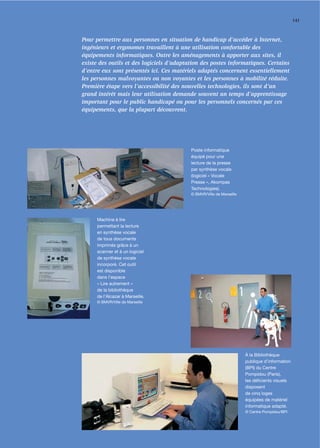 141



Pour permettre aux personnes en situation de handicap d’accéder à Internet,
ingénieurs et ergonomes travaillent à une utilisation confortable des
équipements informatiques. Outre les aménagements à apporter aux sites, il
existe des outils et des logiciels d’adaptation des postes informatiques. Certains
d’entre eux sont présentés ici. Ces matériels adaptés concernent essentiellement
les personnes malvoyantes ou non voyantes et les personnes à mobilité réduite.
Première étape vers l’accessibilité des nouvelles technologies, ils sont d’un
grand intérêt mais leur utilisation demande souvent un temps d’apprentissage
important pour le public handicapé ou pour les personnels concernés par ces
équipements, que la plupart découvrent.




                                           Poste informatique
                                           équipé pour une
                                           lecture de la presse
                                           par synthèse vocale
                                           (logiciel « Vocale
                                           Presse », Akompas
                                           Technologies).
                                           © BMVR/Ville de Marseille




      Machine à lire
      permettant la lecture
      en synthèse vocale
      de tous documents
      imprimés grâce à un
      scanner et à un logiciel
      de synthèse vocale
      incorporé. Cet outil
      est disponible
      dans l’espace
      « Lire autrement »
      de la bibliothèque
      de l’Alcazar à Marseille.
      © BMVR/Ville de Marseille




                                                                       À la Bibliothèque
                                                                       publique d’information
                                                                       (BPI) du Centre
                                                                       Pompidou (Paris),
                                                                       les déﬁcients visuels
                                                                       disposent
                                                                       de cinq loges
                                                                       équipées de matériel
                                                                       informatique adapté.
                                                                       © Centre Pompidou/BPI
 