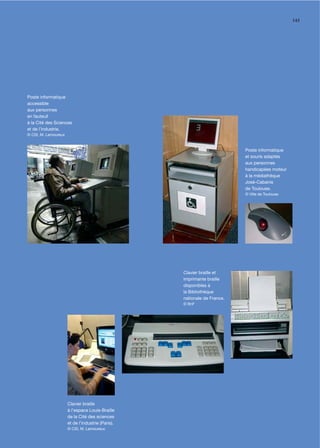 143




Poste informatique
accessible
aux personnes
en fauteuil
à la Cité des Sciences
et de l’industrie.
© CSI, M. Lamoureux



                                                                          Poste informatique
                                                                          et souris adaptés
                                                                          aux personnes
                                                                          handicapées moteur
                                                                          à la médiathèque
                                                                          José-Cabanis
                                                                          de Toulouse.
                                                                          © Ville de Toulouse




                                                   Clavier braille et
                                                   imprimante braille
                                                   disponibles à
                                                   la Bibliothèque
                                                   nationale de France.
                                                   © BnF




                      Clavier braille
                      à l’espace Louis-Braille
                      de la Cité des sciences
                      et de l’industrie (Paris).
                      © CSI, M. Lamoureux
 